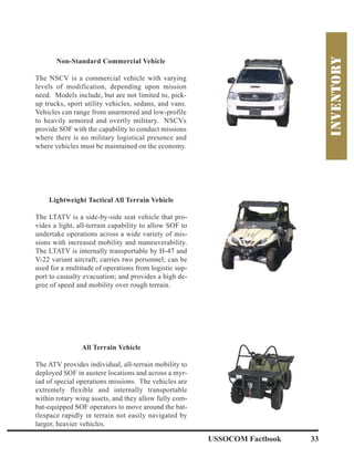 USSOCOM Factbook 33
Non-Standard Commercial Vehicle
The NSCV is a commercial vehicle with varying
levels of modification, depending upon mission
need. Models include, but are not limited to, pick-
up trucks, sport utility vehicles, sedans, and vans.
Vehicles can range from unarmored and low-profile
to heavily armored and overtly military. NSCVs
provide SOF with the capability to conduct missions
where there is no military logistical presence and
where vehicles must be maintained on the economy.
All Terrain Vehicle
The ATV provides individual, all-terrain mobility to
deployed SOF in austere locations and across a myr-
iad of special operations missions. The vehicles are
extremely flexible and internally transportable
within rotary wing assets, and they allow fully com-
bat-equipped SOF operators to move around the bat-
tlespace rapidly in terrain not easily navigated by
larger, heavier vehicles.
Lightweight Tactical All Terrain Vehicle
The LTATV is a side-by-side seat vehicle that pro-
vides a light, all-terrain capability to allow SOF to
undertake operations across a wide variety of mis-
sions with increased mobility and maneuverability.
The LTATV is internally transportable by H-47 and
V-22 variant aircraft; carries two personnel; can be
used for a multitude of operations from logistic sup-
port to casualty evacuation; and provides a high de-
gree of speed and mobility over rough terrain.
 