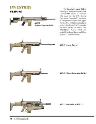 The Combat Assault Rifle is
a family of weapons from the MK
13 to the MK 20 and is a modular
rifle made for the U.S. Special
Operations Command. This family
of rifles consist of two main types.
The CAR-L, for light, is chambered
in the 5.56x45mm NATO cartridge
and the CAR-H, for heavy, fires
7.62x51mm NATO. Both are
available in Long Barrel and Close
Quarters Combat variants.
MK 17 Long Barrel
MK 17 (Close Quarters Battle)
MK 13 mounted to MK 17
MK20
Sniper Support Rifle
34 www.socom.mil
 