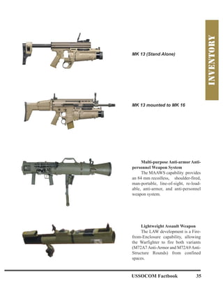 MK 13 (Stand Alone)
MK 13 mounted to MK 16
Multi-purposeAnti-armorAnti-
personnel Weapon System
The MAAWS capability provides
an 84 mm recoilless, shoulder-fired,
man-portable, line-of-sight, re-load-
able, anti-armor, and anti-personnel
weapon system.
Lightweight Assault Weapon
The LAW development is a Fire-
from-Enclosure capability, allowing
the Warfighter to fire both variants
(M72A7Anti-Armor and M72A9Anti-
Structure Rounds) from confined
spaces.
USSOCOM Factbook 35
 