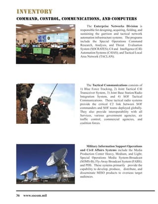 The Enterprise Networks Division is
responsible for designing, acquiring, fielding, and
sustaining the garrison and tactical network
automation infrastructure systems. The programs
include the Special Operations Command
Research, Analysis, and Threat Evaluation
System (SOCRATES); C4 and Intelligence (C4I)
Automation Systems (C4IAS); and Tactical Local
Area Network (TACLAN).
The Tactical Communications consists of
1) Blue Force Tracking, 2) Joint Tactical C4I
Transceiver System, 3) Joint Base Station/Radio
Integration System, and 4) SOF Tactical
Communications. These tactical radio systems
provide the critical C2 link between SOF
commanders and SOF teams deployed globally.
They also provide interoperability with all
Services, various government agencies, air
traffic control, commercial agencies, and
coalition forces.
Military Information Support Operations
and Civil Affairs Systems include the Media
Production Center Heavy, Medium, and Light;
Special Operations Media System-Broadcast
(SOMS-B); Fly-Away Broadcast System (FABS);
and PDS. These systems primarily provide the
capability to develop, produce, distribute, and
disseminate MISO products to overseas target
audiences.
36 www.socom.mil
 