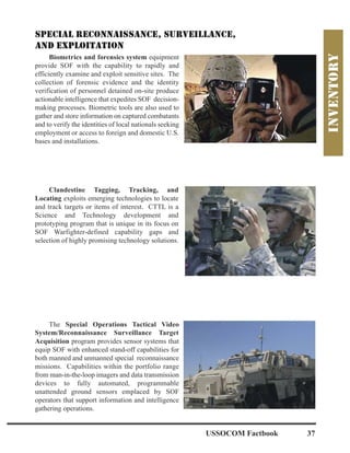 Biometrics and forensics system equipment
provide SOF with the capability to rapidly and
efficiently examine and exploit sensitive sites. The
collection of forensic evidence and the identity
verification of personnel detained on-site produce
actionable intelligence that expedites SOF decision-
making processes. Biometric tools are also used to
gather and store information on captured combatants
and to verify the identities of local nationals seeking
employment or access to foreign and domestic U.S.
bases and installations.
Clandestine Tagging, Tracking, and
Locating exploits emerging technologies to locate
and track targets or items of interest. CTTL is a
Science and Technology development and
prototyping program that is unique in its focus on
SOF Warfighter-defined capability gaps and
selection of highly promising technology solutions.
The Special Operations Tactical Video
System/Reconnaissance Surveillance Target
Acquisition program provides sensor systems that
equip SOF with enhanced stand-off capabilities for
both manned and unmanned special reconnaissance
missions. Capabilities within the portfolio range
from man-in-the-loop imagers and data transmission
devices to fully automated, programmable
unattended ground sensors emplaced by SOF
operators that support information and intelligence
gathering operations.
USSOCOM Factbook 37
 