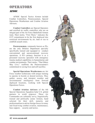 AFSOC Special Tactics Airmen include
Combat Controllers, Pararescuemen, Special
Operations Weathermen and Combat Aviation
Advisors.
Combat Controllers are Special Operators
and certified air traffic controllers who are an
integral part of the Air Force Battlefield Airmen
team. Their motto, “First There,” indicates the
CCT commitment to be the first deployed into
restricted environments by air, land or sea to
establish assault zones.
Pararescuemen, commonly known as PJs,
are the only Defense Department specialty
specifically trained and equipped to conduct
conventional and unconventional recovery
operations. A PJ’s primary function is as a
personnel recovery specialist with emergency
trauma medical capabilities in humanitarian and
combat environments. Their motto, “That Others
May Live,” reaffirms the Pararescueman’s
commitment to saving lives and self-sacrifice.
Special Operations Weathermen are Air
Force weather technicians with unique training
to operate in hostile or denied territory. They
gather, assess, and interpret weather and
environmental intelligence from forward
deployed locations, working with Special
Operations Forces.
Combat Aviation Advisors of the 6th
Special Operations Squadron help U.S. global
partners to wield airpower. These Air
Commandos are culturally savvy, linguistically
trained and politically astute Airmen, hand
selected for their skill, maturity and
professionalism to advise foreign forces in rotary
and fixed-wing combat aviation, maintenance,
base support, security and tactics.
42 www.socom.mil
 