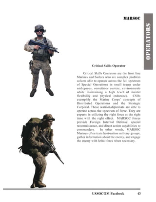 Critical Skills Operator
Critical Skills Operators are the front line
Marines and Sailors who are complex problem
solvers able to operate across the full spectrum
of Special Operations in small teams under
ambiguous, sometimes austere, environments
while maintaining a high level of mental
flexibility and physical endurance. CSOs
exemplify the Marine Corps’ concepts of
Distributed Operations and the Strategic
Corporal. These warrior-diplomats are able to
operate across the spectrum of force. They are
experts in utilizing the right force at the right
time with the right effect. MARSOC forces
provide Foreign Internal Defense, special
reconnaissance, and direct action capabilities to
commanders. In other words, MARSOC
Marines often train host-nation military groups,
gather information about the enemy, and engage
the enemy with lethal force when necessary.
USSOCOM Factbook 43
 