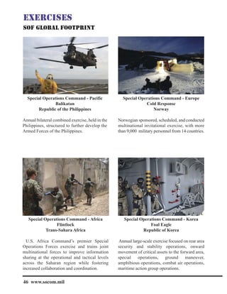 Special Operations Command - Pacific
Balikatan
Republic of the Philippines
Annual bilateral combined exercise, held in the
Philippines, structured to further develop the
Armed Forces of the Philippines.
Special Operations Command - Europe
Cold Response
Norway
Norwegian sponsored, scheduled, and conducted
multinational invitational exercise, with more
than 9,000 military personnel from 14 countries.
Special Operations Command - Africa
Flintlock
Trans-Sahara Africa
U.S. Africa Command’s premier Special
Operations Forces exercise and trains joint
multinational forces to improve information
sharing at the operational and tactical levels
across the Saharan region while fostering
increased collaboration and coordination.
Special Operations Command - Korea
Foal Eagle
Republic of Korea
Annual large-scale exercise focused on rear area
security and stability operations, onward
movement of critical assets to the forward area,
special operations, ground maneuver,
amphibious operations, combat air operations,
maritime action group operations.
46 www.socom.mil
 