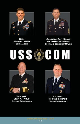 Gen.
Joseph L. Votel
Commander
Command Sgt. Major
William F. Thetford
Command Sergeant Major
Lt. Gen.
Thomas J. Trask
Vice Commander
Vice Adm.
Sean A. Pybus
Deputy Commander
USSOCOM Fact Book - 2016
13
 