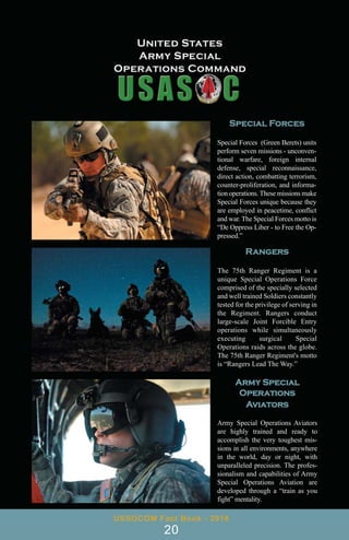 Special Forces
Special Forces (Green Berets) units
perform seven missions - unconven-
tional warfare, foreign internal
defense, special reconnaissance,
direct action, combatting terrorism,
counter-proliferation, and informa-
tion operations. These missions make
Special Forces unique because they
are employed in peacetime, conflict
and war. The Special Forces motto is
“De Oppress Liber - to Free the Op-
pressed.”
Rangers
The 75th Ranger Regiment is a
unique Special Operations Force
comprised of the specially selected
and well trained Soldiers constantly
tested for the privilege of serving in
the Regiment. Rangers conduct
large-scale Joint Forcible Entry
operations while simultaneously
executing surgical Special
Operations raids across the globe.
The 75th Ranger Regiment's motto
is “Rangers Lead The Way.”
Army Special
Operations
Aviators
Army Special Operations Aviators
are highly trained and ready to
accomplish the very toughest mis-
sions in all environments, anywhere
in the world, day or night, with
unparalleled precision. The profes-
sionalism and capabilities of Army
Special Operations Aviation are
developed through a “train as you
fight” mentality.
USSOCOM Fact Book - 2016
20
 