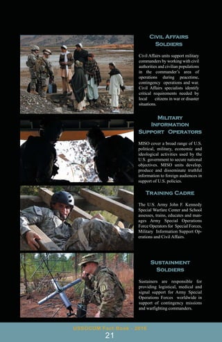 Military
Information
Support Operators
MISO cover a broad range of U.S.
political, military, economic and
ideological activities used by the
U.S. government to secure national
objectives. MISO units develop,
produce and disseminate truthful
information to foreign audiences in
support of U.S. policies.
Civil Affairs
Soldiers
Civil Affairs units support military
commanders by working with civil
authorities and civilian populations
in the commander’s area of
operations during peacetime,
contingency operations and war.
Civil Affairs specialists identify
critical requirements needed by
local citizens in war or disaster
situations.
Sustainment
Soldiers
Sustainers are responsible for
providing logistical, medical and
signal support for Army Special
Operations Forces worldwide in
support of contingency missions
and warfighting commanders.
USSOCOM Fact Book - 2016
21
Training Cadre
The U.S. Army John F. Kennedy
Special Warfare Center and School
assesses, trains, educates and man-
ages Army Special Operations
Force Operators for Special Forces,
Military Information Support Op-
erations and Civil Affairs.
 