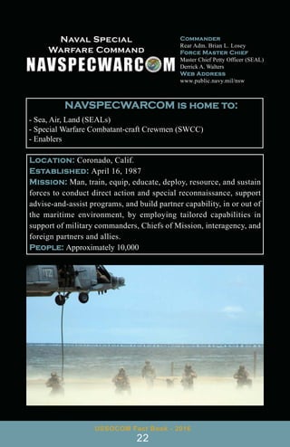 Location: Coronado, Calif.
Established: April 16, 1987
Mission: Man, train, equip, educate, deploy, resource, and sustain
forces to conduct direct action and special reconnaissance, support
advise-and-assist programs, and build partner capability, in or out of
the maritime environment, by employing tailored capabilities in
support of military commanders, Chiefs of Mission, interagency, and
foreign partners and allies.
People: Approximately 10,000
Commander
Rear Adm. Brian L. Losey
Force Master Chief
Master Chief Petty Officer (SEAL)
Derrick A. Walters
Web Address
www.public.navy.mil/nsw
USSOCOM Fact Book - 2016
22
NAVSPECWARCOM is home to:
- Sea, Air, Land (SEALs)
- Special Warfare Combatant-craft Crewmen (SWCC)
- Enablers
 