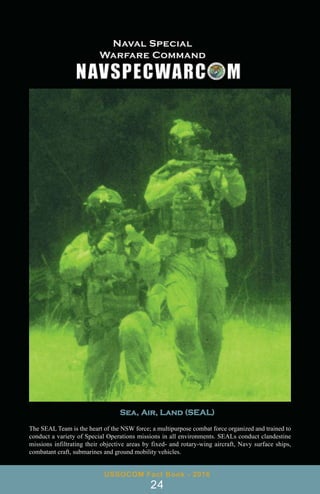 USSOCOM Fact Book - 2016
24
Sea, Air, Land (SEAL)
The SEAL Team is the heart of the NSW force; a multipurpose combat force organized and trained to
conduct a variety of Special Operations missions in all environments. SEALs conduct clandestine
missions infiltrating their objective areas by fixed- and rotary-wing aircraft, Navy surface ships,
combatant craft, submarines and ground mobility vehicles.
 