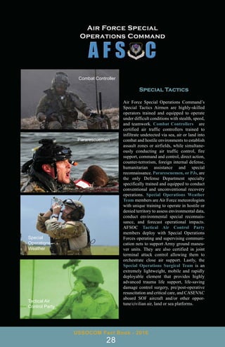 USSOCOM Fact Book - 2016
28
Special Tactics
Air Force Special Operations Command’s
Special Tactics Airmen are highly-skilled
operators trained and equipped to operate
under difficult conditions with stealth, speed,
and teamwork. Combat Controllers are
certified air traffic controllers trained to
infiltrate undetected via sea, air or land into
combat and hostile environments to establish
assault zones or airfields, while simultane-
ously conducting air traffic control, fire
support, command and control, direct action,
counter-terrorism, foreign internal defense,
humanitarian assistance and special
reconnaissance. Pararescuemen, or PJs, are
the only Defense Department specialty
specifically trained and equipped to conduct
conventional and unconventional recovery
operations. Special Operations Weather
Team members are Air Force meteorologists
with unique training to operate in hostile or
denied territory to assess environmental data,
conduct environmental special reconnais-
sance, and forecast operational impacts.
AFSOC Tactical Air Control Party
members deploy with Special Operations
Forces operating and supervising communi-
cation nets to support Army ground maneu-
ver units. They are also certified in joint
terminal attack control allowing them to
orchestrate close air support. Lastly, the
Special Operations Surgical Team is an
extremely lightweight, mobile and rapidly
deployable element that provides highly
advanced trauma life support, life-saving
damage control surgery, pre/post-operative
resuscitation and critical care, and CASEVAC
aboard SOF aircraft and/or other oppor-
tune/civilian air, land or sea platforms.
Combat Controller
Pararescuemen
Special
Operations
Weather
Tactical Air
Control Party
 