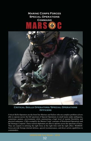 USSOCOM Fact Book - 2016
32
Critical Skills Operators/Special Operations
Officers
Critical Skills Operators are the front line Marines and Sailors who are complex problem solvers
able to operate across the full spectrum of Special Operations in small teams under ambiguous,
sometimes austere, environments while maintaining a high level of mental flexibility and
physical endurance. CSOs exemplify the Marine Corps’ concepts of Distributed Operations and
the Strategic Corporal. These warrior-diplomats are able to operate across the spectrum of force.
They are experts in utilizing the right force at the right time with the right effect. MARSOC
forces provide foreign internal defense, special reconnaissance, and direct action capabilities to
commanders.
 