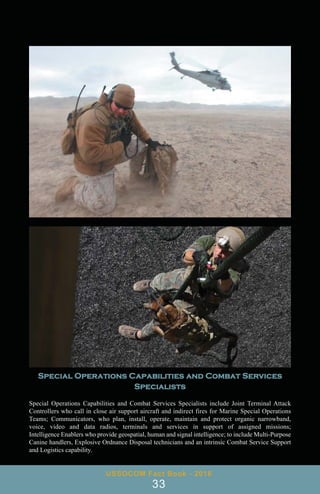 USSOCOM Fact Book - 2016
33
Special Operations Capabilities and Combat Services
Specialists
Special Operations Capabilities and Combat Services Specialists include Joint Terminal Attack
Controllers who call in close air support aircraft and indirect fires for Marine Special Operations
Teams; Communicators, who plan, install, operate, maintain and protect organic narrowband,
voice, video and data radios, terminals and services in support of assigned missions;
Intelligence Enablers who provide geospatial, human and signal intelligence; to include Multi-Purpose
Canine handlers, Explosive Ordnance Disposal technicians and an intrinsic Combat Service Support
and Logistics capability.
 