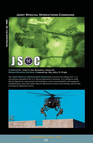 Commander - Army Lt. Gen. Raymond A. Thomas III
Senior Enlisted Advisor - Command Sgt. Maj. Jeffrey W. Wright
The Joint Special Operations Command, located at Fort Bragg, N.C., is a
sub-unified command of the U.S. Special Operations Command. It is charged to study
Special Operations requirements and techniques, ensure interoperability and equipment
standardization, plan and conduct Special Operations exercises and training, and develop
joint Special Operations tactics.
USSOCOM Fact Book - 2016
34
Established
Oct.
22,
1980
 
