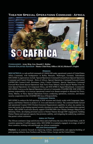 Commander - Army Brig. Gen. Donald C. Bolduc
Senior Enlisted Advisor - Master Chief Petty Officer (SEAL) Richard V. Puglisi
Mission
SOCAFRICA is a sub-unified command of USSOCOM under operational control of United States
Africa Command, with headquarters in Kelley Barracks, Mohringen, Germany. Subordinate
SOCAFRICA organizations include: Special Operations Command Forward-East (Special Operations
Command and Control Element - Horn of Africa), Special Operations Command Forward-Central
(AFRICOM Counter-Lord's Resistance Army Control Element), Special Operations Command
Forward-West (Joint Special Operations Task Force-Trans Sahara), Naval Special Warfare Unit 10,
Joint Special Operations Air Component Africa, and SOCAFRICA Signal Detachment. Commander
SOCAFRICA serves as the Special Operations Advisor to Commander, USAFRICOM. SOCAFRICA's
primary responsibility is to exercise operational control over theater-assigned or allocated Air Force,
Army, Marine, or Navy Special Operations Forces conducting operations, exercises, and theater
security cooperation in the USAFRICOM Area of Responsibility.
Command Vision
SOCAFRICA conducts the full spectrum of SOF missions and closely works with Component, Inter-
agency and Partner Nations to protect U.S. lives and interests in Africa. The command builds tactical
and operational Counter-VEO (Violent Extremist Organization) capability in select, key partner na-
tions and assists in developing regional security structures to create stability and combat trans-regional
threats. SOCAFRICA activities directly support USAFRICOM's four Theater Strategic Objectives of
defeating VEOs, developing persistent access to Partner Nations through SOF engagement, building
Partner Nation and regional capacity that promotes stability, and mitigating the underlying conditions
that permit violent extremism.
Area of Focus
The African continent is large and diverse-three-and-a-half times the size of the United States, with 54
countries spanning 11 million square miles. SOCAFRICA is routinely engaged, on average, in half of
these countries; working with and through our African counterparts.
Major Engagement
Flintlock is an exercise focused on improving military interoperability and capacity-building of
participating militaries from Northern and Western Africa, Europe and the United States.
USSOCOM Fact Book - 2016
35
Established
Oct.
1,
2008
 