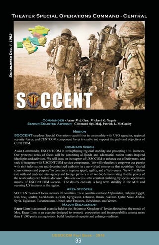 Commander - Army Maj. Gen. Michael K. Nagata
Senior Enlisted Advisor - Command Sgt. Maj. Patrick L. McCauley
Mission
SOCCENT employs Special Operations capabilities in partnership with USG agencies, regional
security forces, and CENTCOM component forces to enable and support the goals and objectives of
CENTCOM.
Command Vision
Assist Commander, USCENTCOM in strengthening regional stability and protecting U.S. interests.
Our principal areas of focus will be contesting al-Qaeda and adversarial nation states inspired
ideologies and activities. We will draw on the support of USSOCOM to enhance our effectiveness, and
seek to integrate with USCENTCOM service components. We will relentlessly empower our people
with rich information and decentralized authority in a networked enterprise that nourishes “shared
consciousness and purpose” to constantly improve speed, agility, and effectiveness. We will collabo-
rate with and embrace inter-agency and foreign partners in all we do; demonstrating that the power of
the relationships we build is decisive. Mission success is the constant enabling, by special operations
means, of USCENTCOM success. The desired endstate is long term stability in the AOR and
securing US interests in the region.
Area of Focus
SOCCENT's area of focus includes 20 countries. These countries include Afghanistan, Bahrain, Egypt,
Iran, Iraq, Jordan, Kazakhstan, Kuwait, Kyrgyzstan, Lebanon, Oman, Pakistan, Qatar, Saudi Arabia,
Syria, Tajikistan, Turkmenistan, United Arab Emirates, Uzbekistan, and Yemen.
Major Engagement
Eager Lion is an annual exercise held in the Hashemite Kingdom of Jordan throughout the month of
May. Eager Lion is an exercise designed to promote cooperation and interoperability among more
than 11,000 participating troops, build functional capacity and enhance readiness.
USSOCOM Fact Book - 2016
36
Established
Dec.
1,
1983
 