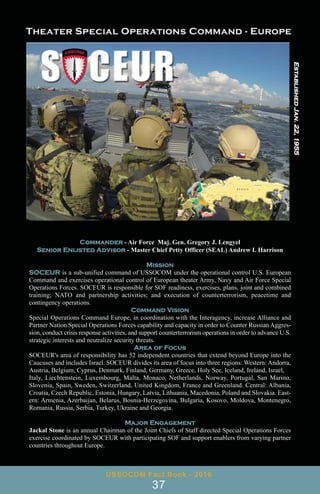 Commander - Air Force Maj. Gen. Gregory J. Lengyel
Senior Enlisted Advisor - Master Chief Petty Officer (SEAL) Andrew I. Harrison
Mission
SOCEUR is a sub-unified command of USSOCOM under the operational control U.S. European
Command and exercises operational control of European theater Army, Navy and Air Force Special
Operations Forces. SOCEUR is responsible for SOF readiness, exercises, plans, joint and combined
training; NATO and partnership activities; and execution of counterterrorism, peacetime and
contingency operations.
Command Vision
Special Operations Command Europe, in coordination with the Interagency, increase Alliance and
Partner Nation Special Operations Forces capability and capacity in order to Counter Russian Aggres-
sion, conduct crisis response activities, and support counterterrorism operations in order to advance U.S.
strategic interests and neutralize security threats.
Area of Focus
SOCEUR's area of responsibility has 52 independent countries that extend beyond Europe into the
Caucuses and includes Israel. SOCEUR divides its area of focus into three regions: Western: Andorra,
Austria, Belgium, Cyprus, Denmark, Finland, Germany, Greece, Holy See, Iceland, Ireland, Israel,
Italy, Liechtenstein, Luxembourg, Malta, Monaco, Netherlands, Norway, Portugal, San Marino,
Slovenia, Spain, Sweden, Switzerland, United Kingdom, France and Greenland. Central: Albania,
Croatia, Czech Republic, Estonia, Hungary, Latvia, Lithuania, Macedonia, Poland and Slovakia. East-
ern: Armenia, Azerbaijan, Belarus, Bosnia-Herzegovina, Bulgaria, Kosovo, Moldova, Montenegro,
Romania, Russia, Serbia, Turkey, Ukraine and Georgia.
Major Engagement
Jackal Stone is an annual Chairman of the Joint Chiefs of Staff directed Special Operations Forces
exercise coordinated by SOCEUR with participating SOF and support enablers from varying partner
countries throughout Europe.
USSOCOM Fact Book - 2016
37
Established
Jan.
22,
1955
 