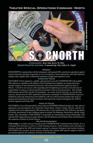 USSOCOM Fact Book - 2016
39
Established
Nov.
5th,
2013
Commander - Rear Adm. Kerry M. Metz
Senior Enlisted Advisor - Command Sgt. Maj. Jeffrey D. Stigall
Mission
SOCNORTH, in partnership with the interagency and regional SOF, synchronize operations against
terrorist networks and their acquisition or use of weapons of mass destruction, and when directed,
employs fully capable SOF to defend the homeland in depth and respond to crisis.
Command Vision
SOCNORTH will be responsive, capable, and postured to provide USNORTHCOM with scalable
SOF options to contribute to the defense of the Homeland with emphasis on counter-terrorism,
counter weapons of mass destruction-terrorism, and counter-transnational organized crime in
Mexico. Critical to our success is the expanding and strengthening our posture across the area of
responsibility to achieve a tailored and discrete presence with our mission partners. This includes
DOD, partner nation SOF, and the US interagency. As a node with the Network, we will develop,
exercise, and advocate for SOF capabilities required by commander of USNORTHCOM. Success is
defined by achieving mutual trust and confidence with our critical mission partners that result in
gaining and maintaining all domain awareness allowing timely response throughout the AOR by
trained, organized and ready SOF.
Area of Focus
SOCNORTH’s Area of Responsibility mirrors that of USNORTHCOM and includes air, land, and sea
approaches and encompasses the continental United States, Alaska, Canada, Mexico, and the sur-
rounding water out to approximately 500 nautical miles. It also includes the Gulf of Mexico, the Straits
of Florida, and portions of the Caribbean region to include The Bahamas, Puerto Rico, and the Virgin
Islands. The commander of SOCNORTH is responsible for maintaining existing relationships with
regional SOF organizations in Canada, Mexico, and The Bahamas and facilitates their contributions to
the cooperative defense of North America.
Major Engagement
Vital Archer is a yearly exercise focused on the USNORTHCOM Counterterrorism mission. It is a
Command Post Exercise as well as a Field Training Exercise. Field training events take place at
locations throughout the AOR and include response to chemical, biological, and nuclear incidents.
SOCNORTH also executes several exercises annually that rehearse SOF specific support to lead US
government agencies for resolution of threats to the Homeland.
 