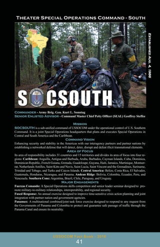 Commander - Army Brig. Gen. Kurt L. Sonntag
Senior Enlisted Advisor - Command Master Chief Petty Officer (SEAL) Geoffrey Steffee
Mission
SOCSOUTH is a sub-unified command of USSOCOM under the operational control of U.S. Southern
Command. It is a joint Special Operations headquarters that plans and executes Special Operations in
Central and South America and the Caribbean.
Command Vision
Enhancing security and stability in the Americas with our interagency partners and partner nations by
establishing a networked defense that will detect, deter, disrupt and defeat illicit transnational elements.
Area of Focus
Its area of responsibility includes 31 countries and 15 territories and divides its area of focus into four re-
gions: Caribbean: Anguilla, Antigua and Barbuda, Aruba, Barbados, Cayman Islands, Cuba, Dominica,
Dominican Republic, French Guiana, Grenada, Guadeloupe, Guyana, Haiti, Jamaica, Martinique, Montser-
rat, NetherlandsAntilles, Saint Kitts and Nevis, Saint Lucia, Saint Vincent and the Grenadines, Suriname,
Trinidad and Tobago, and Turks and Caicos Islands. Central America: Belize, Costa Rica, El Salvador,
Guatemala, Honduras, Nicaragua, and Panama. Andean Ridge: Bolivia, Colombia, Ecuador, Peru, and
Venezuela. Southern Cone: Argentina, Brazil, Chile, Paraguay, and Uruguay.
Major Engagements
Fuerzas Comando: A Special Operations skills competition and senior leader seminar designed to pro-
mote military-to-military relationships, interoperability, and regional security.
Fused Response: An annual exercise designed to improve time-sensitive crisis action planning and joint
integration with partner nation and government agencies.
Panamax: A multinational combined/joint task force exercise designed to respond to any request from
the Governments of Panama and Colombia to protect and guarantee safe passage of traffic through the
Panama Canal and ensure its neutrality.
USSOCOM Fact Book - 2016
41
Established
Aug.
4,
1986
 