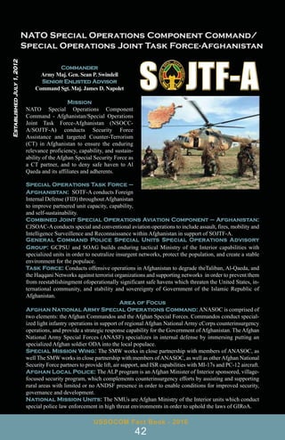 Commander
Army Maj. Gen. Sean P. Swindell
Senior Enlisted Advisor
Command Sgt. Maj. James D. Napolet
Mission
NATO Special Operations Component
Command - Afghanistan/Special Operations
Joint Task Force-Afghanistan (NSOCC-
A/SOJTF-A) conducts Security Force
Assistance and targeted Counter-Terrorism
(CT) in Afghanistan to ensure the enduring
relevance proficiency, capability, and sustain-
ability of the Afghan Special Security Force as
a CT partner, and to deny safe haven to Al
Qaeda and its affiliates and adherents.
Special Operations Task Force –
Afghanistan: SOTF-A conducts Foreign
Internal Defense (FID) throughout Afghanistan
to improve partnered unit capacity, capability,
and self-sustainability.
Combined Joint Special Operations Aviation Component – Afghanistan:
CJSOAC-Aconducts special and conventional aviation operations to include assault, fires, mobility and
Intelligence Surveillence and Reconnaissance within Afghanistan in support of SOJTF-A.
General Command Police Special Units Special Operations Advisory
Group: GCPSU and SOAG builds enduring tactical Ministry of the Interior capabilities with
specialized units in order to neutralize insurgent networks, protect the population, and create a stable
environment for the populace.
Task Force: Conducts offensive operations in Afghanistan to degrade theTaliban, Al-Qaeda, and
the Haqqani Networks against terrorist organizations and supporting networks in order to prevent them
from reestablishingment ofoperationally significant safe havens which threaten the United States, in-
ternational community, and stability and sovereignty of Government of the Islamic Republic of
Afghanistan.
Area of Focus
Afghan National Army Special Operations Command: ANASOC is comprised of
two elements: the Afghan Commandos and the Afghan Special Forces. Commandos conduct special-
ized light infantry operations in support of regional Afghan National Army cCorps counterinsurgency
operations, and provide a strategic response capability for the Government of Afghanistan. The Afghan
National Army Special Forces (ANASF) specializes in internal defense by immersing putting an
specialized Afghan soldier ODA into the local populace.
Special Mission Wing: The SMW works in close partnership with members of ANASOC, as
well The SMW works in close partnership with members ofANASOC, as well as otherAfghan National
Security Force partners to provide lift, air support, and ISR capabilities with MI-17s and PC-12 aircraft.
Afghan Local Police: The ALP program is an Afghan Minister of Interior sponsored, village-
focused security program, which complements counterinsurgency efforts by assisting and supporting
rural areas with limited or no ANDSF presence in order to enable conditions for improved security,
governance and development.
National Mission Units: The NMUs are Afghan Ministry of the Interior units which conduct
special police law enforcement in high threat environments in order to uphold the laws of GIRoA.
USSOCOM Fact Book - 2016
42
Established
July
1,
2012
 