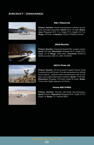 MQ-1 Predator
Primary function: Armed reconnaissance, airborne surveil-
lance and target acquisition. Speed: Up to 135 mph. Dimen-
sions: Wingspan 48 ft. 7 in.; length 27 ft.; height 6 ft. 9 in.
Range: 454 miles. Armament: AGM-114 Hellfire missiles.
MQ-9 Reaper
Primary function: Unmanned hunter/killer weapon system.
Speed: 230 mph. Dimensions: Wingspan 66 ft.; length 36 ft.;
height 12.5 ft. Range: 3,682 miles. Armament: AGM-114
Hellfire missiles; GBU-12, GBU-38 JDAM.
AECV/Puma AE
Primary function: All Environment Capable Variant, Small
Unmanned Aircraft System. Provides autonomous low altitude
electro-optical, infrared camera reconnaissance and surveil-
lance; recoverable either land or maritime. Speed: 23-46 mph.
Dimensions: Wingspan 110 inches; length 56 inches. Range:
15 km with a flight endurance of 2 hours.
Viking 400 (V400)
Primary function: Provides Day/Night Reconnaissance.
Speed: 60 knots. Dimensions: Wingspan 20 ft.; length 14.7 ft.;
height 5 ft. Range: 75+ Nautical Miles.
USSOCOM Fact Book - 2016
49
 