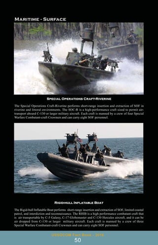 Special Operations Craft-Riverine
The Special Operations Craft-Riverine performs short-range insertion and extraction of SOF in
riverine and littoral environments. The SOC-R is a high-performance craft sized to permit air-
transport aboard C-130 or larger military aircraft. Each craft is manned by a crew of four Special
Warfare Combatant-craft Crewmen and can carry eight SOF personnel.
Rigid-hull Inflatable Boat
The Rigid-hull Inflatable Boat performs short-range insertion and extraction of SOF, limited coastal
patrol, and interdiction and reconnaissance. The RHIB is a high performance combatant craft that
is air transportable by C-5 Galaxy, C-17 Globemaster and C-130 Hercules aircraft, and it can be
air dropped from C-130 or larger military aircraft. Each craft is manned by a crew of three
Special Warfare Combatant-craft Crewmen and can carry eight SOF personnel.
USSOCOM Fact Book - 2016
50
 