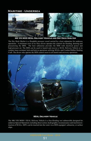 SEAL Delivery Vehicle
The MK VIII MOD 1 SEAL Delivery Vehicle is a free-flooding wet submersible designed for
undersea Special Operations including direct action, hydrographic reconnaissance and insertion/ex-
traction of SEALs. SDVs can be inserted into the water via a DDS-equipped submarine, or surface
ships.
MK VIII MOD SEAL Delivery Vehicle and Dry Deck Shelter
The Dry Deck Shelter is a floodable pressure vessel carried by a host submarine for undersea
operations. A minimum crew of six Navy divers operates the controls for flooding, draining and
pressurizing the DDS. The host submarine provides the DDS with electrical power and
high-pressure air. The DDS can be used to launch and recover a SEAL Delivery Vehicle or to
conduct mass swimmer lock-out/lock-in operations utilizing SEALs and Combat Rubber Raiding
Craft. The divers who operate the DDS control assist in all launch and recovery operations.
USSOCOM Fact Book - 2016
51
 