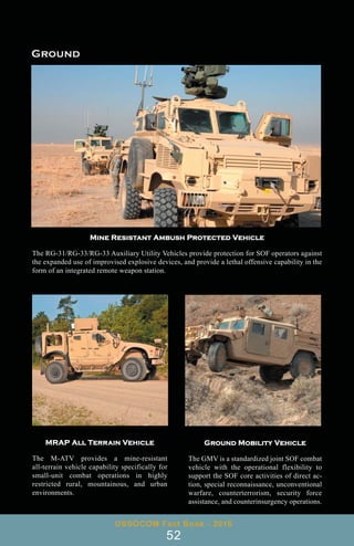Mine Resistant Ambush Protected Vehicle
The RG-31/RG-33/RG-33 Auxiliary Utility Vehicles provide protection for SOF operators against
the expanded use of improvised explosive devices, and provide a lethal offensive capability in the
form of an integrated remote weapon station.
MRAP All Terrain Vehicle
The M-ATV provides a mine-resistant
all-terrain vehicle capability specifically for
small-unit combat operations in highly
restricted rural, mountainous, and urban
environments.
Ground Mobility Vehicle
The GMV is a standardized joint SOF combat
vehicle with the operational flexibility to
support the SOF core activities of direct ac-
tion, special reconnaissance, unconventional
warfare, counterterrorism, security force
assistance, and counterinsurgency operations.
USSOCOM Fact Book - 2016
52
 