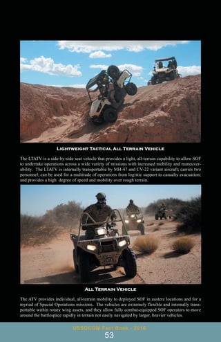 Lightweight Tactical All Terrain Vehicle
The LTATV is a side-by-side seat vehicle that provides a light, all-terrain capability to allow SOF
to undertake operations across a wide variety of missions with increased mobility and maneuver-
ability. The LTATV is internally transportable by MH-47 and CV-22 variant aircraft; carries two
personnel; can be used for a multitude of operations from logistic support to casualty evacuation;
and provides a high degree of speed and mobility over rough terrain.
USSOCOM Fact Book - 2016
53
All Terrain Vehicle
The ATV provides individual, all-terrain mobility to deployed SOF in austere locations and for a
myriad of Special Operations missions. The vehicles are extremely flexible and internally trans-
portable within rotary wing assets, and they allow fully combat-equipped SOF operators to move
around the battlespace rapidly in terrain not easily navigated by larger, heavier vehicles.
 