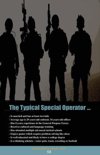 USSOCOM Fact Book - 2016
58
- Is married and has at least two kids
- Average age is 29 years-old enlisted; 34 years-old officer
- Has 8 years experience in the General Purpose Forces
- Receives cultural and language training
- Has attended multiple advanced tactical schools
- Enjoys games which require problem solving like chess
- Is well educated and likely to have a college degree
- Is a thinking athelete - water polo, track, wrestling or football
 