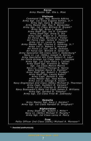* - Awarded posthumously
USSOCOM Fact Book - 2016
7
Korea
Army Master Sgt. Ola L. Mize
Vietnam
Command Sgt. Maj. Bennie Adkins
Army Sgt. 1st Class Eugene Ashley, Jr.*
Army Sgt. Gary B. Beikirch
Army Master Sgt. Roy P. Benavidez
Army Sgt. 1st Class William M. Bryant*
Army Sgt. Brian L. Buker*
Army Staff Sgt. Jon R. Cavaiani
Army Staff Sgt. Drew D. Dix
Army Capt. Roger H. C. Donlon
Air Force Maj. Bernard F. Fisher
Air Force Capt. James P. Fleming
Army 1st Lt. Loren D. Hagen*
Army Master Sgt. Charles E. Hosking, Jr.*
Army 1st Lt. Robert L. Howard
Air Force Lt. Col. Joe M. Jackson
Air Force Col. William A. Jones III
Army Specialist 5th Class John J. Kedenburg*
Navy Lt. j.g. (SEAL) Joseph R. Kerrey
Army Specialist 4th Class Robert D. Law*
Air Force Airman 1st Class John L. Levitow
Army Sgt. 1st Class Gary L. Littrell
Army Staff Sgt. Franklin D. Miller
Sgt. 1st Class Melvin Morris
Navy Lt. (SEAL) Thomas R. Norris
Navy Seaman David G. Ouellet*
Army Staff Sgt. Robert J. Pruden*
Army Staff Sgt. Laszlo Rabel*
Army Capt. Ronald E. Ray
Army Master Sgt. Jose Rodela
Army 1st Lt. George K. Sisler*
Navy Engineman 2nd Class (SEAL) Michael E. Thornton
Army Capt. Humbert R. Versace*
Army 1st Lt. Charles Q. Williams
Navy Boatswain’s Mate 1st Class James E. Williams
Army Sgt. Gordon D. Yntema*
Army Sgt. 1st Class Fred W. Zabitosky
Somalia
Army Master Sgt. Gary I. Gordon*
Army Sgt. 1st Class Randall D. Shughart*
Afghanistan
Army Staff Sgt. Robert J. Miller*
Navy Lt. (SEAL) Michael P. Murphy*
Army Sgt. 1st Class Leroy A. Petry
Iraq
Petty Officer 2nd Class (SEAL) Michael A. Monsoor*
 