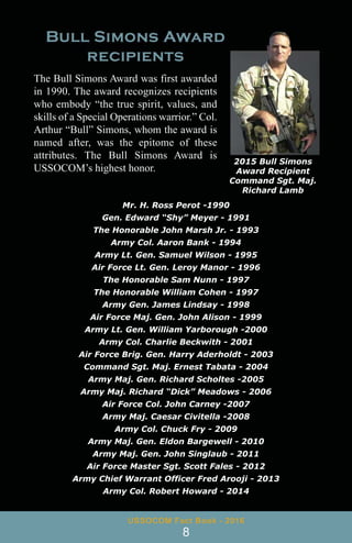 The Bull Simons Award was first awarded
in 1990. The award recognizes recipients
who embody “the true spirit, values, and
skills of a Special Operations warrior.” Col.
Arthur “Bull” Simons, whom the award is
named after, was the epitome of these
attributes. The Bull Simons Award is
USSOCOM’s highest honor.
2015 Bull Simons
Award Recipient
Command Sgt. Maj.
Richard Lamb
Mr. H. Ross Perot -1990
Gen. Edward “Shy” Meyer - 1991
The Honorable John Marsh Jr. - 1993
Army Col. Aaron Bank - 1994
Army Lt. Gen. Samuel Wilson - 1995
Air Force Lt. Gen. Leroy Manor - 1996
The Honorable Sam Nunn - 1997
The Honorable William Cohen - 1997
Army Gen. James Lindsay - 1998
Air Force Maj. Gen. John Alison - 1999
Army Lt. Gen. William Yarborough -2000
Army Col. Charlie Beckwith - 2001
Air Force Brig. Gen. Harry Aderholdt - 2003
Command Sgt. Maj. Ernest Tabata - 2004
Army Maj. Gen. Richard Scholtes -2005
Army Maj. Richard “Dick” Meadows - 2006
Air Force Col. John Carney -2007
Army Maj. Caesar Civitella -2008
Army Col. Chuck Fry - 2009
Army Maj. Gen. Eldon Bargewell - 2010
Army Maj. Gen. John Singlaub - 2011
Air Force Master Sgt. Scott Fales - 2012
Army Chief Warrant Officer Fred Arooji - 2013
Army Col. Robert Howard - 2014
USSOCOM Fact Book - 2016
8
 