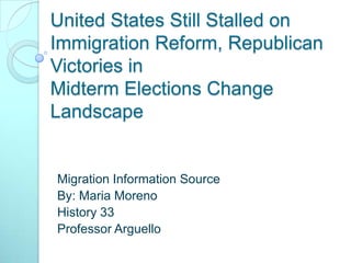 United States Still Stalled on Immigration Reform, Republican Victories in Midterm Elections Change Landscape  Migration Information Source By: Maria Moreno  History 33 Professor Arguello  