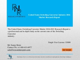 United States Switching Converter Industry 2016
Market Research Report
Mr. Sunny Denis
Contact No.:+1-888-631-6977
sales@researchnreports.com
The United States Switching Converter Market 2016-2021 Research Report is
a professional and in-depth study on the current state of the Switching
Converter
industry.
Single User License: $3800
“Knowledge is Power” as we all have known but in today‟s time that is not sufficient, the right application of knowledge is Intelligence.
 