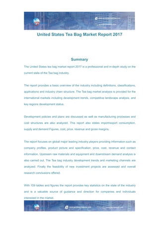 United States Tea Bag Market Report 2017
Summary
The United States tea bag market report 2017 is a professional and in-depth study on the
current state of the Tea bag industry.
The report provides a basic overview of the industry including definitions, classifications,
applications and industry chain structure. The Tea bag market analysis is provided for the
international markets including development trends, competitive landscape analysis, and
key regions development status.
Development policies and plans are discussed as well as manufacturing processes and
cost structures are also analyzed. This report also states import/export consumption,
supply and demand Figures, cost, price, revenue and gross margins.
The report focuses on global major leading industry players providing information such as
company profiles, product picture and specification, price, cost, revenue and contact
information. Upstream raw materials and equipment and downstream demand analysis is
also carried out. The Tea bag industry development trends and marketing channels are
analyzed. Finally the feasibility of new investment projects are assessed and overall
research conclusions offered.
With 159 tables and figures the report provides key statistics on the state of the industry
and is a valuable source of guidance and direction for companies and individuals
interested in the market.
 