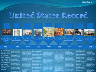 Chapter 5United States RecordFrench and Indian WarRoyal Proclamation of 1763Stamp Act and Quartering ActBoston MassacreTownshend ActsBoston Tea PartyFirst Continental Congress meetsFirst Shot at LexingtonBattle at Concord175517651763176717681773177417751775In 1755, Britain had sent 1,400 British soldiers to Virginia. Their mission was to clear the Ohio valley of all the French. The whole thing was later called a disaster. After the French and Indian war, the British faced many problems. One of them was how to keep the Colonist and the Indians from killing themselves. In the Proclamation, the king ordered for people to stay east of the line he had set. People had a problem with that because they had already settled there The British had another problem. How would they pay off the big debt that was left from the French and Indian War. The head of the English Government thought it was obvious. They had an idea of taxing colonist. They had to stamp each piece of paper used. They also had to pay taxes for tea. People didn’t have anything to do with the war nor did they have a say in ParliamentIn 1767, Townshend convinced Parliament to pass the Townshend Acts. The act said that the colonists had to pay for things that were imported from England. Still, the people had no say in Parliament and they didn’t have anything to do with the war.  When all the Townshend acts were being repealed, a fight between the citizens of Boston and British soldiers had broken out. Colonists made fun of the soldiers’ uniforms calling them lobster backs and other things. They were forbidden to do anything though. When a man had busted out with a wooden stick he had been shot, legally, Then, a riot had been started. Five had been killed.In 1773, a new act started. It was called the Tea Act. The Tea Act said that you could not buy any tea other than the tea from the British East India Company. It became even more cheaper than the Dutch tea, but there was still a tax on it. People didn’t like this. When English merchants arrived at Boston, they wouldn’t leave with a single box of tea. This made Bostonians mad. At night they had gone dressed up as Mohawk Indians and they dumped all the tea into the sea.In 1774, the first meeting at Philadelphia had occurred. It consisted of 50 leaders from 12 colonies. They had all talked about their differences and the delegates all agreed to send a message to King Gorge to consider their complaints and to recognize their rights. They also called for a new boycott of British Goods until Parliament repealed the Intolerant Acts. In 1775, one of the British spies told General Gage that the Colonists were hiding weapons in a nearby village. They decided to show up by surprise and on the way there at the village of Lexington, a shoot out had started. Many colonists lay dead or dying. In 1775, after the shoot out at Lexington, the British had arrived at Concord. A shot had been fired by the British and the British were surprised that they had not left running. The ones that started to panic and run were the British. The British had again realized that Americans were willing to fight for their rights. 