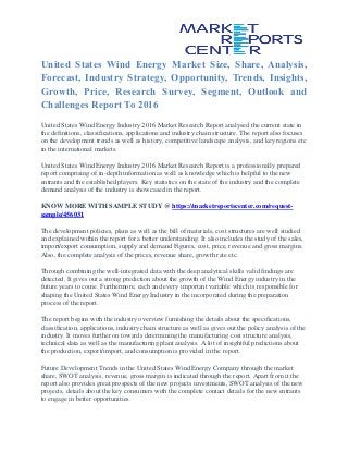 United States Wind Energy Market Size, Share, Analysis,
Forecast, Industry Strategy, Opportunity, Trends, Insights,
Growth, Price, Research Survey, Segment, Outlook and
Challenges Report To 2016
United States Wind Energy Industry 2016 Market Research Report analysed the current state in
the definitions, classifications, applications and industry chain structure. The report also focuses
on the development trends as well as history, competitive landscape analysis, and key regions etc
in the international markets.
United States Wind Energy Industry 2016 Market Research Report is a professionally prepared
report comprising of in-depth information as well as knowledge which is helpful to the new
entrants and the established players. Key statistics on the state of the industry and the complete
demand analysis of the industry is showcased in the report.
KNOW MORE WITH SAMPLE STUDY @ https://marketreportscenter.com/request-
sample/456031
The development policies, plans as well as the bill of materials, cost structures are well studied
and explained within the report for a better understanding. It also includes the study of the sales,
import/export consumption, supply and demand Figures, cost, price, revenue and gross margins.
Also, the complete analysis of the prices, revenue share, growth rate etc.
Through combining the well-integrated data with the deep analytical skills valid findings are
detected. It gives out a strong prediction about the growth of the Wind Energy industry in the
future years to come. Furthermore, each and every important variable which is responsible for
shaping the United States Wind Energy Industry in the incorporated during the preparation
process of the report.
The report begins with the industry overview furnishing the details about the specifications,
classification, applications, industry chain structure as well as gives out the policy analysis of the
industry. It moves further on towards determining the manufacturing cost structure analysis,
technical data as well as the manufacturing plant analysis. A lot of insightful predictions about
the production, export/import, and consumption is provided in the report.
Future Development Trends in the United States Wind Energy Company through the market
share, SWOT analysis, revenue, gross margin is indicated through the report. Apart from it the
report also provides great prospects of the new projects investments, SWOT analysis of the new
projects, details about the key consumers with the complete contact details for the new entrants
to engage in better opportunities.
 