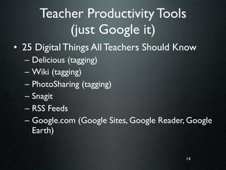 Teacher Productivity Tools
             (just Google it)
• 25 Digital Things All Teachers Should Know
  –   Delicious (tagging)
  –   Wiki (tagging)
  –   PhotoSharing (tagging)
  –   Snagit
  –   RSS Feeds
  –   Google.com (Google Sites, Google Reader, Google
      Earth)


                                              14
 