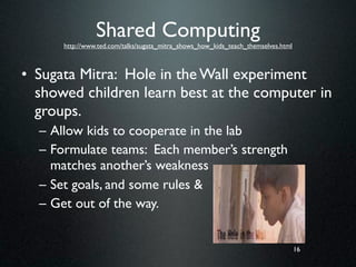 Shared Computing
      http://www.ted.com/talks/sugata_mitra_shows_how_kids_teach_themselves.html



• Sugata Mitra: Hole in the Wall experiment
  showed children learn best at the computer in
  groups.
  – Allow kids to cooperate in the lab
  – Formulate teams: Each member’s strength
    matches another’s weakness
  – Set goals, and some rules &
  – Get out of the way.


                                                                                   16
 