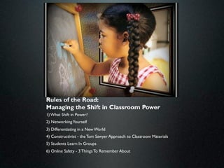 Rules of the Road:
Managing the Shift in Classroom Power
1) What Shift in Power?
2) Networking Yourself
3) Differentiating in a New World
4) Constructivist - the Tom Sawyer Approach to Classroom Materials
5) Students Learn In Groups
6) Online Safety - 3 Things To Remember About
 