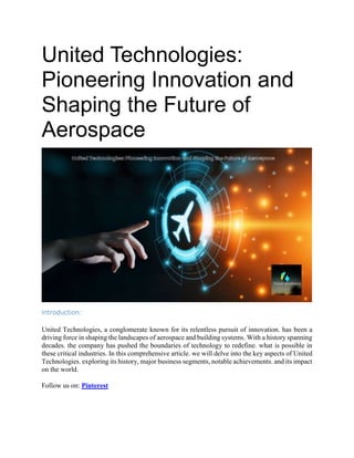 United Technologies:
Pioneering Innovation and
Shaping the Future of
Aerospace
Introduction:
United Technologies, a conglomerate known for its relentless pursuit of innovation. has been a
driving force in shaping the landscapes of aerospace and building systems. With a history spanning
decades. the company has pushed the boundaries of technology to redefine. what is possible in
these critical industries. In this comprehensive article. we will delve into the key aspects of United
Technologies. exploring its history, major business segments, notable achievements. and its impact
on the world.
Follow us on: Pinterest
 