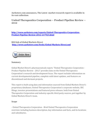 Aarkstore.com announces, The Latest market research report is available in
its vast collection:

United Therapeutics Corporation – Product Pipeline Review –
2012



http://www.aarkstore.com/reports/United-Therapeutics-Corporation-
Product-Pipeline-Review-2012-217925.html


RSS link of Global Markets Direct
http://www.aarkstore.com/feeds/Global-Markets-Direct.xml




Summary

Global Market Direct’s pharmaceuticals report, “United Therapeutics Corporation -
Product Pipeline Review - 2012” provides data on the United Therapeutics
Corporation’s research and development focus. The report includes information on
current developmental pipeline, complete with latest updates, and features on
discontinued and dormant projects.

This report is built using data and information sourced from Global Markets Direct’s
proprietary databases, United Therapeutics Corporation’s corporate website, SEC
filings, investor presentations and featured press releases, both from United
Therapeutics Corporation and industry-specific third party sources, put together by
Global Markets Direct’s team.

Scope

- United Therapeutics Corporation - Brief United Therapeutics Corporation
overview including business description, key information and facts, and its locations
and subsidiaries.
 