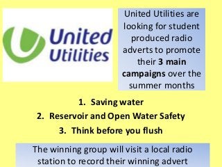 United Utilities are
looking for student
produced radio
adverts to promote
their 3 main
campaigns over the
summer months
1. Saving water
2. Reservoir and Open Water Safety
3. Think before you flush
The winning group will visit a local radio
station to record their winning advert
 
