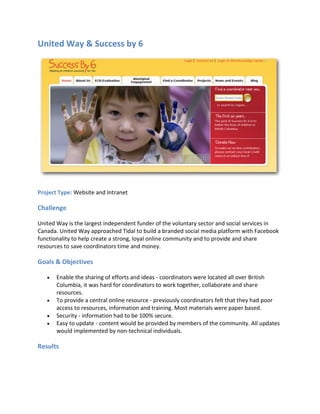 United Way & Success by 6




Project Type: Website and Intranet

Challenge

United Way is the largest independent funder of the voluntary sector and social services in
Canada. United Way approached Tidal to build a branded social media platform with Facebook
functionality to help create a strong, loyal online community and to provide and share
resources to save coordinators time and money.

Goals & Objectives

      Enable the sharing of efforts and ideas - coordinators were located all over British
       Columbia, it was hard for coordinators to work together, collaborate and share
       resources.
      To provide a central online resource - previously coordinators felt that they had poor
       access to resources, information and training. Most materials were paper based.
      Security - information had to be 100% secure.
      Easy to update - content would be provided by members of the community. All updates
       would implemented by non-technical individuals.

Results
 