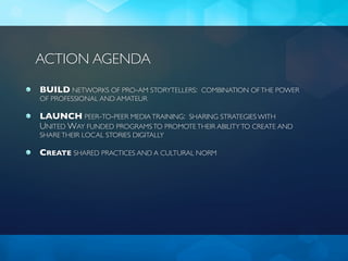ACTION AGENDA
BUILD NETWORKS OF PRO-AM STORYTELLERS: COMBINATION OF THE POWER
OF PROFESSIONAL AND AMATEUR

LAUNCH PEER-TO-PEER MEDIA TRAINING: SHARING STRATEGIES WITH
UNITED WAY FUNDED PROGRAMS TO PROMOTE THEIR ABILITY TO CREATE AND
SHARE THEIR LOCAL STORIES DIGITALLY

CREATE SHARED PRACTICES AND A CULTURAL NORM
 