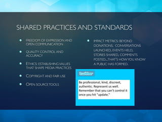 SHARED PRACTICES AND STANDARDS
  FREEDOM OF EXPRESSION AND     IMPACT METRICS: BEYOND
  OPEN COMMUNICATION            DONATIONS. CONVERSATIONS
  QUALITY CONTROL AND           LAUNCHED, EVENTS HELD,
  ACCURACY                      STORIES SHARED, COMMENTS
                                POSTED...THAT’S HOW YOU KNOW
  ETHICS: ESTABLISHING VALUES   A PUBLIC HAS FORMED.
  THAT SHAPE MEDIA PRACTICES

  COPYRIGHT AND FAIR USE

  OPEN SOURCE TOOLS
 