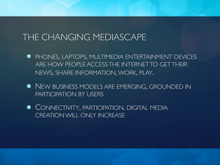THE CHANGING MEDIASCAPE

  PHONES, LAPTOPS, MULTIMEDIA ENTERTAINMENT DEVICES
  ARE HOW PEOPLE ACCESS THE INTERNET TO GET THEIR
  NEWS, SHARE INFORMATION, WORK, PLAY.

  NEW BUSINESS MODELS ARE EMERGING, GROUNDED IN
  PARTICIPATION BY USERS

  CONNECTIVITY, PARTICIPATION, DIGITAL MEDIA
  CREATION WILL ONLY INCREASE
 