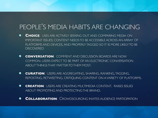 PEOPLE’S MEDIA HABITS ARE CHANGING
 CHOICE: USES ARE ACTIVELY SEEKING OUT AND COMPARING MEDIA ON
 IMPORTANT ISSUES; CONTENT NEEDS TO BE ACCESSIBLE ACROSS AN ARRAY OF
 PLATFORMS AND DEVICES, AND PROPERLY TAGGED SO IT IS MORE LIKELY TO BE
 DISCOVERED

 CONVERSATION: COMMENT AND DISCUSSION BOARDS ARE NOW
 COMMON. USERS EXPECT TO BE PART OF AN ELECTRONIC CONVERSATION
 ABOUT THINGS THAT MATTER TO THEM MOST.

 CURATION: USERS ARE AGGREGATING, SHARING, RANKING, TAGGING,
 REPOSTING, RETWEETING, CRITIQUING CONTENT ON A VARIETY OF PLATFORMS.

 CREATION: USERS ARE CREATING MULTIMEDIA CONTENT. RAISES ISSUES
 ABOUT PROMOTING AND PROTECTING THE BRAND.

 COLLABORATION: CROWDSOURCING INVITES AUDIENCE PARTICIPATION
 
