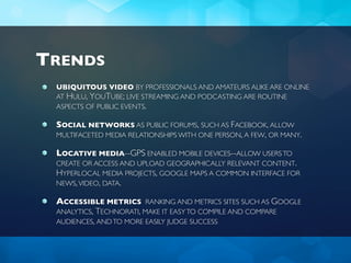 TRENDS
 UBIQUITOUS VIDEO BY PROFESSIONALS AND AMATEURS ALIKE ARE ONLINE
 AT HULU, YOUTUBE; LIVE STREAMING AND PODCASTING ARE ROUTINE
 ASPECTS OF PUBLIC EVENTS.

 SOCIAL NETWORKS AS PUBLIC FORUMS, SUCH AS FACEBOOK, ALLOW
 MULTIFACETED MEDIA RELATIONSHIPS WITH ONE PERSON, A FEW, OR MANY.

 LOCATIVE MEDIA--GPS ENABLED MOBILE DEVICES--ALLOW USERS TO
 CREATE OR ACCESS AND UPLOAD GEOGRAPHICALLY RELEVANT CONTENT.
 HYPERLOCAL MEDIA PROJECTS, GOOGLE MAPS A COMMON INTERFACE FOR
 NEWS, VIDEO, DATA.

 ACCESSIBLE METRICS RANKING AND METRICS SITES SUCH AS GOOGLE
 ANALYTICS, TECHNORATI, MAKE IT EASY TO COMPILE AND COMPARE
 AUDIENCES, AND TO MORE EASILY JUDGE SUCCESS
 