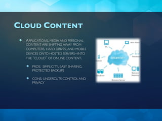 CLOUD CONTENT
  APPLICATIONS, MEDIA AND PERSONAL
  CONTENT ARE SHIFTING AWAY FROM
  COMPUTERS, HARD DRIVES, AND MOBILE
  DEVICES ONTO HOSTED SERVERS--INTO
  THE “CLOUD” OF ONLINE CONTENT.

     PROS: SIMPLICITY, EASY SHARING,
     PROTECTED BACKUPS

     CONS: UNDERCUTS CONTROL AND
     PRIVACY
 