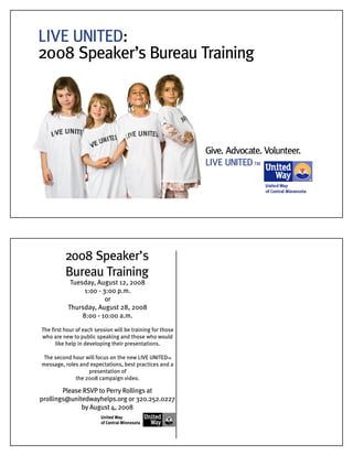 LIVE UNITED:
2008 Speaker’s Bureau Training
Give. Advocate. Volunteer.
LIVE UNITEDTM
2008 Speaker’s
Bureau Training
Please RSVP to Perry Rollings at
prollings@unitedwayhelps.org or 320.252.0227
by August 4, 2008
Tuesday, August 12, 2008
1:00 - 3:00 p.m.
or
Thursday, August 28, 2008
8:00 - 10:00 a.m.
The ﬁrst hour of each session will be training for those
who are new to public speaking and those who would
like help in developing their presentations.
The second hour will focus on the new LIVE UNITEDTM
message, roles and expectations, best practices and a
presentation of
the 2008 campaign video.
 